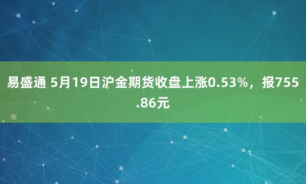 易盛通 5月19日沪金期货收盘上涨0.53%，报755.86元