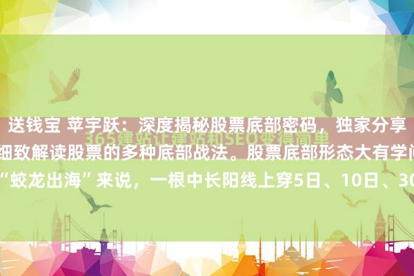 送钱宝 苹宇跃：深度揭秘股票底部密码，独家分享底部战法之精髓。本文将细致解读股票的多种底部战法。股票底部形态大有学问。就拿“蛟龙出海”来说，一根中长阳线上穿5日、10日、30日均线，并且收盘于均线上方，...