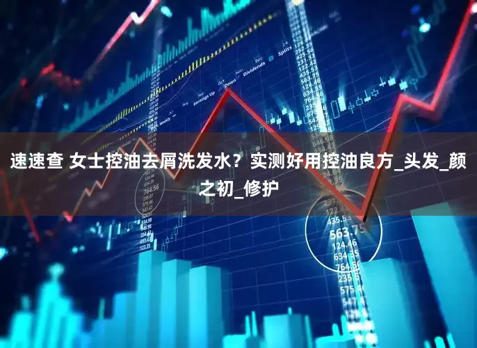 速速查 女士控油去屑洗发水？实测好用控油良方_头发_颜之初_修护