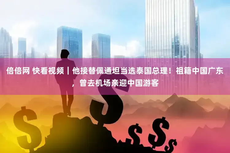 倍倍网 快看视频｜他接替佩通坦当选泰国总理！祖籍中国广东，曾去机场亲迎中国游客