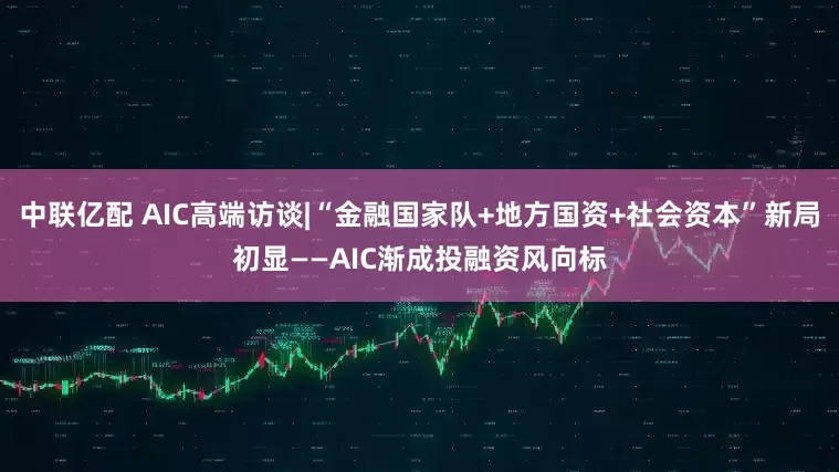 中联亿配 AIC高端访谈|“金融国家队+地方国资+社会资本”新局初显——AIC渐成投融资风向标