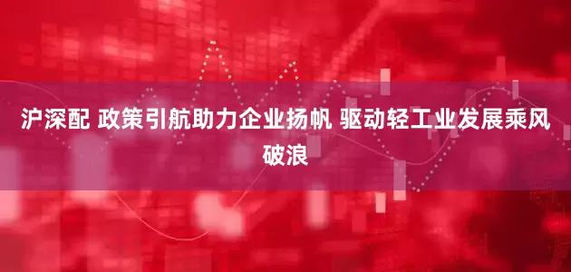 沪深配 政策引航助力企业扬帆 驱动轻工业发展乘风破浪