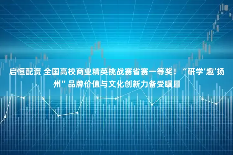 启恒配资 全国高校商业精英挑战赛省赛一等奖！“研学‘趣’扬州”品牌价值与文化创新力备受瞩目