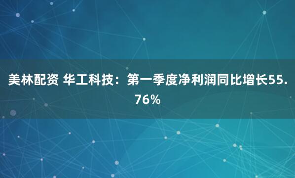 美林配资 华工科技：第一季度净利润同比增长55.76%